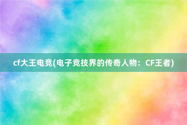 cf大王电竞(电子竞技界的传奇人物：CF王者)