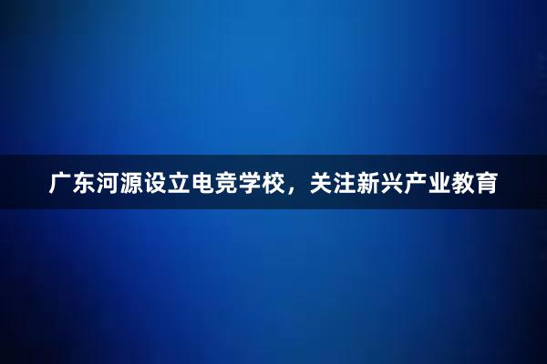广东河源设立电竞学校，关注新兴产业教育